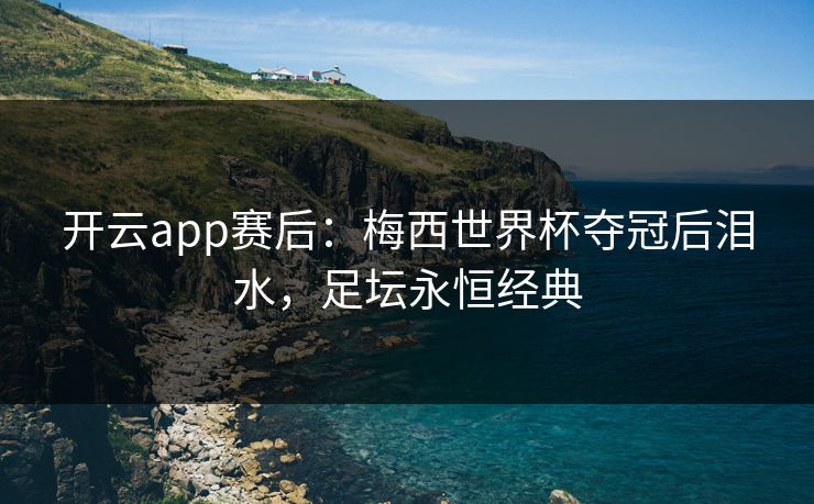 开云app赛后：梅西世界杯夺冠后泪水，足坛永恒经典