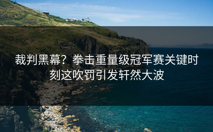 裁判黑幕？拳击重量级冠军赛关键时刻这吹罚引发轩然大波