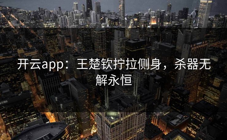 开云app：王楚钦拧拉侧身，杀器无解永恒