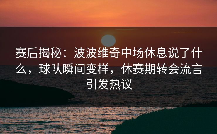 赛后揭秘：波波维奇中场休息说了什么，球队瞬间变样，休赛期转会流言引发热议