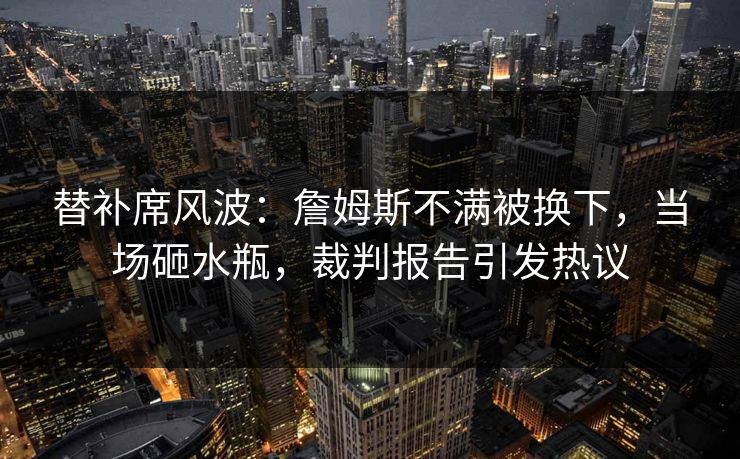替补席风波：詹姆斯不满被换下，当场砸水瓶，裁判报告引发热议