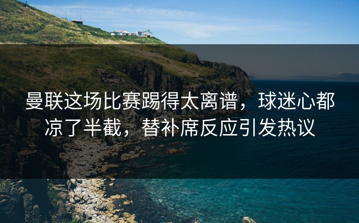 曼联这场比赛踢得太离谱，球迷心都凉了半截，替补席反应引发热议