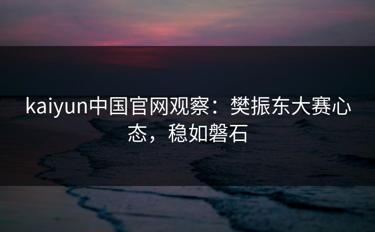 kaiyun中国官网观察：樊振东大赛心态，稳如磐石