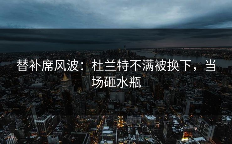 替补席风波：杜兰特不满被换下，当场砸水瓶