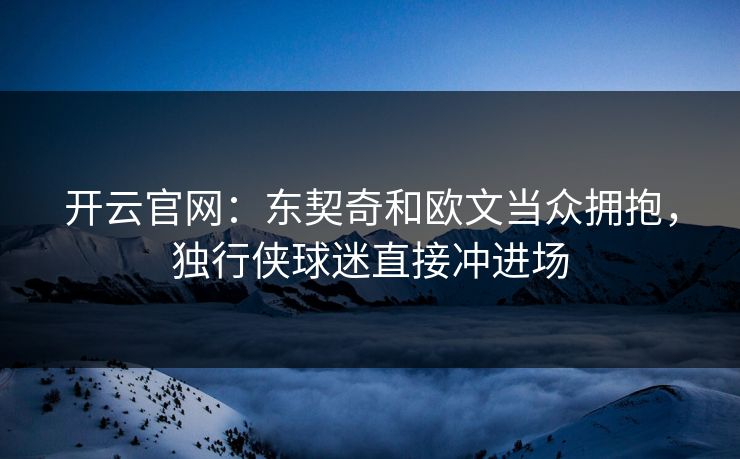 开云官网：东契奇和欧文当众拥抱，独行侠球迷直接冲进场