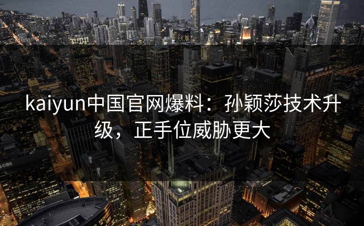 kaiyun中国官网爆料:孙颖莎技术升级,正手位威胁更大