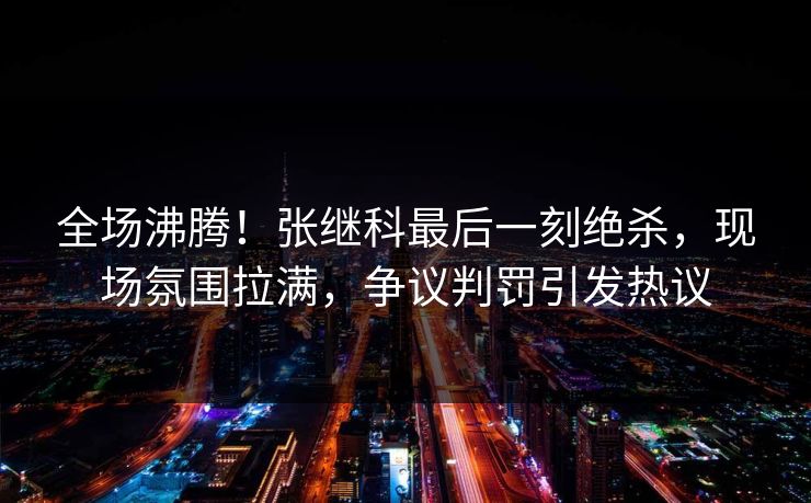 全场沸腾!张继科最后一刻绝杀,现场氛围拉满,争议判罚引发热议