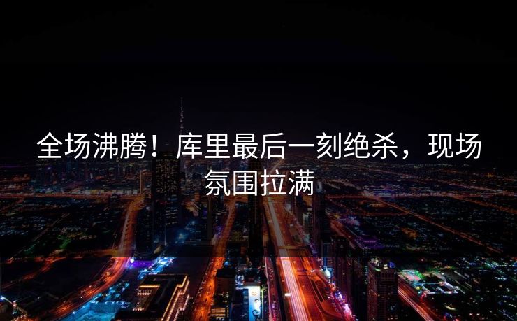 全场沸腾！库里最后一刻绝杀，现场氛围拉满