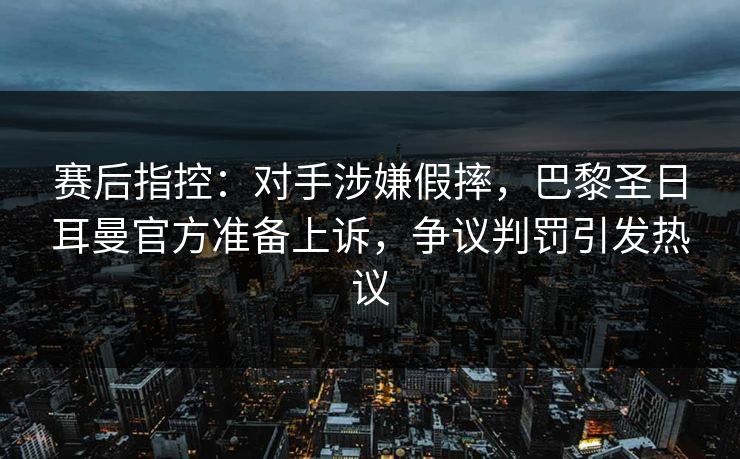 赛后指控：对手涉嫌假摔，巴黎圣日耳曼官方准备上诉，争议判罚引发热议  第1张