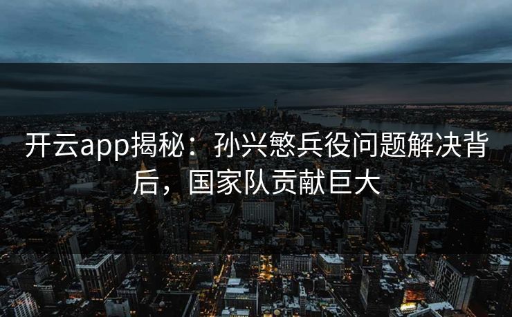 开云app揭秘：孙兴慜兵役问题解决背后，国家队贡献巨大