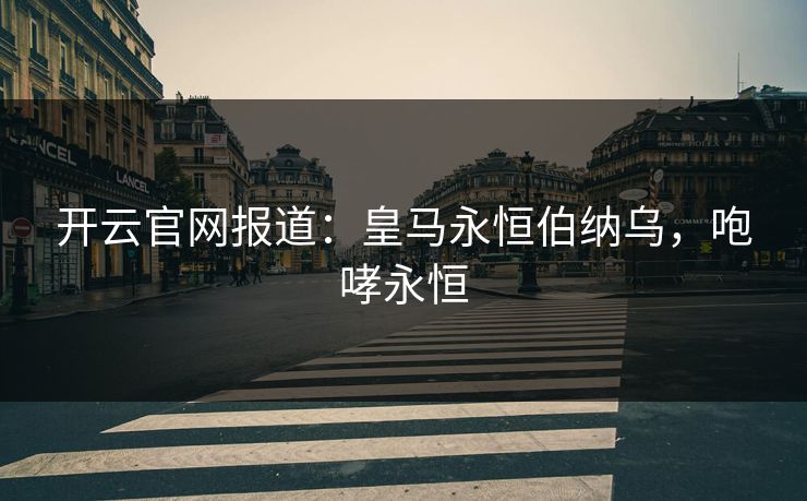 开云官网报道：皇马永恒伯纳乌，咆哮永恒