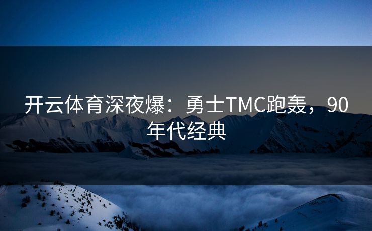 开云体育深夜爆：勇士TMC跑轰，90年代经典