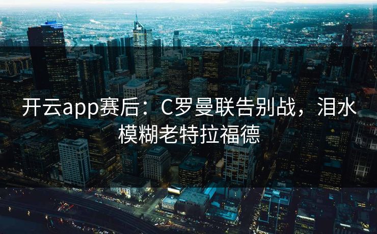 开云app赛后：C罗曼联告别战，泪水模糊老特拉福德