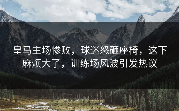 皇马主场惨败，球迷怒砸座椅，这下麻烦大了，训练场风波引发热议