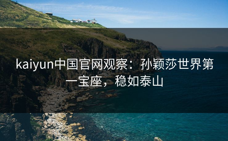 kaiyun中国官网观察：孙颖莎世界第一宝座，稳如泰山