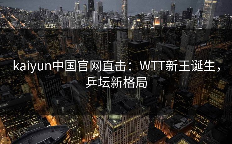 kaiyun中国官网直击:WTT新王诞生,乒坛新格局 kaiyun中国官网直击:WTT新王诞生,乒坛新格局