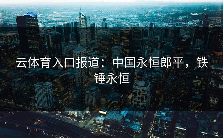 云体育入口报道:中国永恒郎平,铁锤永恒 云体育入口报道:中国永恒郎平,铁锤永恒