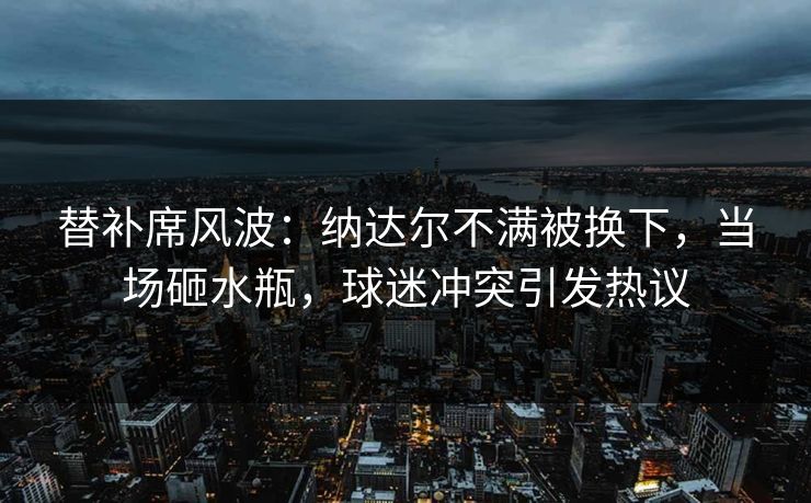 替补席风波：纳达尔不满被换下，当场砸水瓶，球迷冲突引发热议