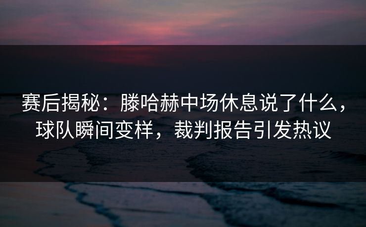 赛后揭秘:滕哈赫中场休息说了什么,球队瞬间变样,裁判报告引发热议