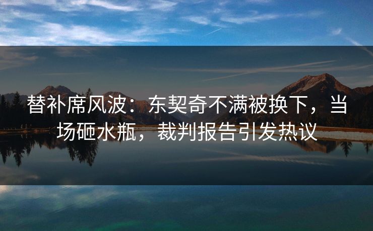 替补席风波:东契奇不满被换下,当场砸水瓶,裁判报告引发热议