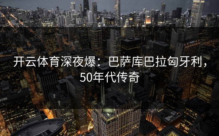 开云体育深夜爆：巴萨库巴拉匈牙利，50年代传奇