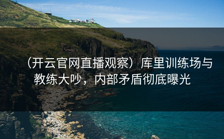 (开云官网直播观察)库里训练场与教练大吵,内部矛盾彻底曝光