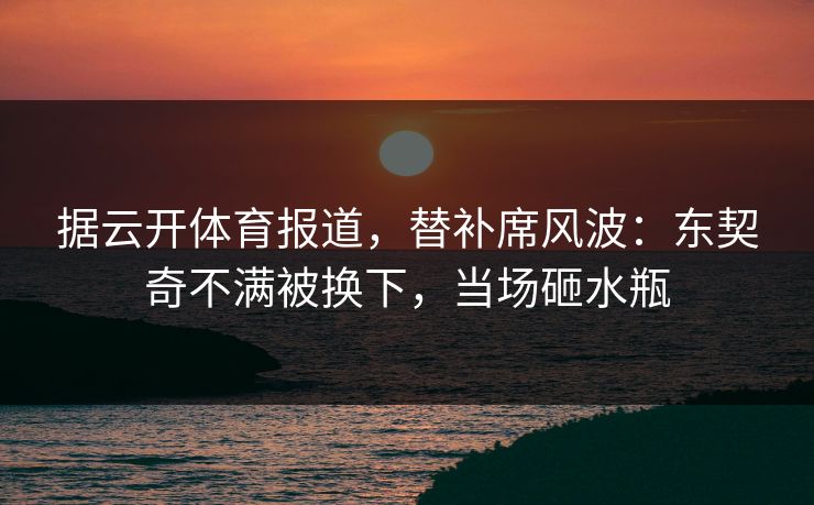 据云开体育报道,替补席风波:东契奇不满被换下,当场砸水瓶 据云开体育报道,替补席风波:东契奇不满被换下,当场砸水瓶