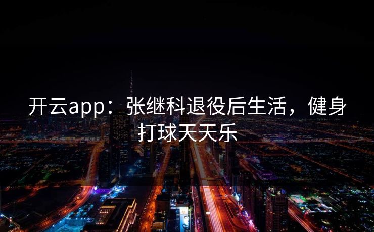 开云app:张继科退役后生活,健身打球天天乐