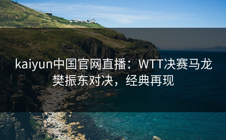 kaiyun中国官网直播：WTT决赛马龙樊振东对决，经典再现