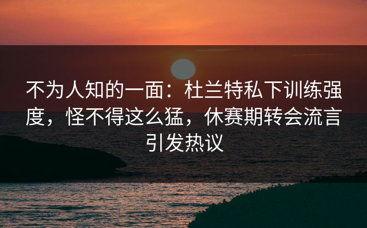 不为人知的一面:杜兰特私下训练强度,怪不得这么猛,休赛期转会流言引发热议