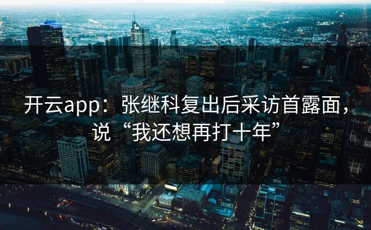 开云app：张继科复出后采访首露面，说“我还想再打十年”