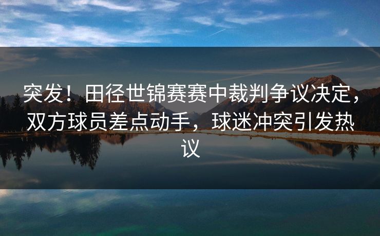 突发！田径世锦赛赛中裁判争议决定，双方球员差点动手，球迷冲突引发热议