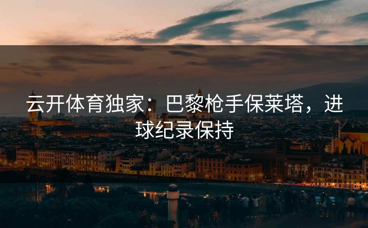 云开体育独家：巴黎枪手保莱塔，进球纪录保持