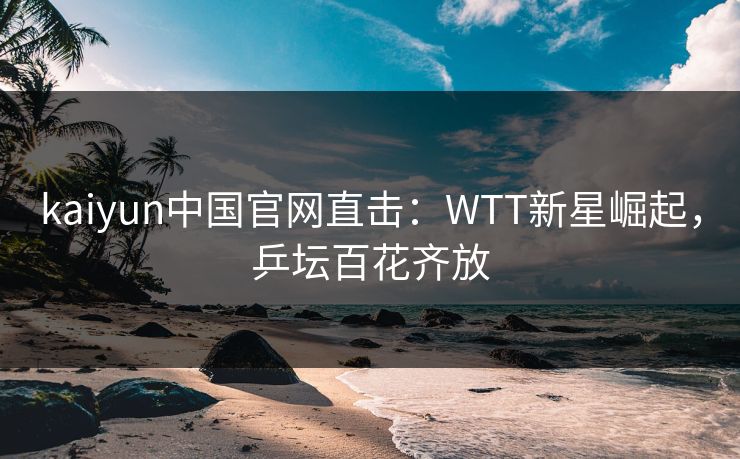 kaiyun中国官网直击：WTT新星崛起，乒坛百花齐放