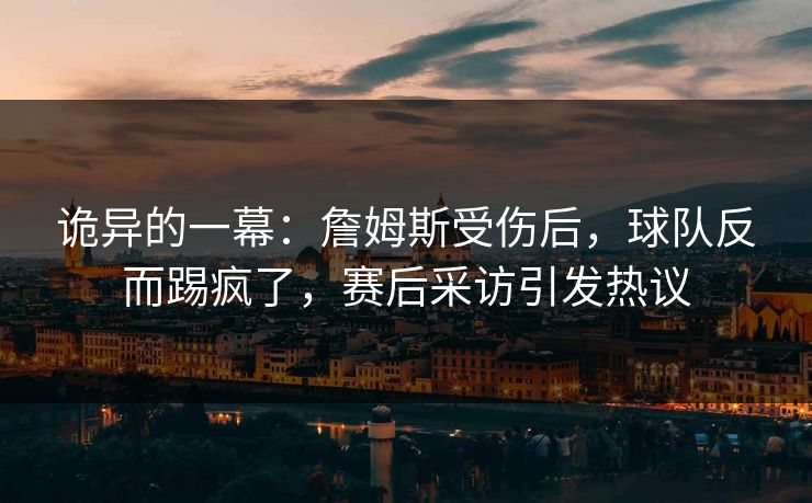 诡异的一幕:詹姆斯受伤后,球队反而踢疯了,赛后采访引发热议 诡异的一幕:詹姆斯受伤后,球队反而踢疯了,赛后采访引发热议
