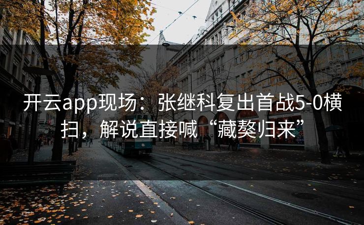 开云app现场:张继科复出首战5-0横扫,解说直接喊“藏獒归来”